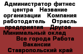 Администратор фитнес центра › Название организации ­ Компания-работодатель › Отрасль предприятия ­ Другое › Минимальный оклад ­ 28 000 - Все города Работа » Вакансии   . Ставропольский край